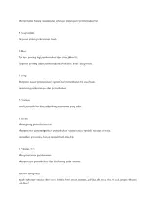 Memperkeras batang tanaman dan sekaligus merangsang pembentukan biji.
4. Magnesium.
Berperan dalam pembentukan buah.
5. Besi.
Zat besi penting bagi pembentukan hijau daun (klorofil).
Berperan penting dalam pembentukan karbohidrat, lemak dan protein.
6. seng.
Berperan dalam pertumbuhan vegetatif dan pertumbuhan biji atau buah.
mendorong perkembangan dan pertumbuhan.
7. Yodium.
untuk pertumbuhan dan perkembangan tanaman yang sehat.
8. fosfor.
Merangsang pertumbuhan akar.
Mempercepat serta memperkuat pertumbuhan tanaman muda menjadi tanaman dewasa.
menaikkan prosentase bunga menjadi buah atau biji.
9. Vitamin B 1.
Mengobati stres pada tanaman.
Mempercepat pertumbuhan akar dan batang pada tanaman.
dan lain sebagainya.
itulah beberapa manfaat dari susu formula basi untuk tanaman, jadi jika ada susu sisa si kecil, jangan dibuang
yah Bun?
 