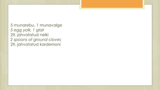 5 munarebu, 1 munavalge
5 egg yolk, 1 glair
2tl. jahvatatud nelki
2 spoons of ground cloves
2tl. jahvatatud kardemoni
 