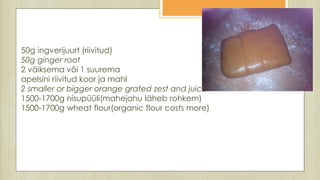50g ingverijuurt (riivitud)
50g ginger root
2 väiksema või 1 suurema
apelsini riivitud koor ja mahl
2 smaller or bigger orange grated zest and juice
1500-1700g nisupüüli(mahejahu läheb rohkem)
1500-1700g wheat flour(organic flour costs more)
 