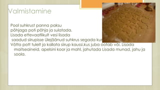 Valmistamine
Pool suhkrust panna paksu
põhjaga poti põhja ja sulatada.
Lisada ettevaatlikult vesi lisada
saadud siirupisse ülejäänud suhkrus segada kuni see sulab
Võtta pott tulelt ja kallata siirup kaussi,kus juba ootab või. Lisada
maitseaineid, apelsini koor ja mahl, jahutada Lisada munad, jahu ja
soola.
 