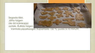 Segada läbi.
Jätta taigen
üle öö külmkappi
ootele. Rullida taigen õhukeseks, rullimisel kasutada ohtralt jahu.
Vormida piparkoogid. Küpsetada 150 oC juures 5-10 minutit.
 