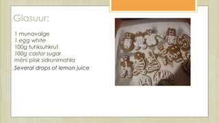 Glasuur:
1 munavalge
1 egg white
100g tuhksuhkrut
100g castor sugar
mõni piisk sidrunimahla
Seeveral drops of lemon juice
 
