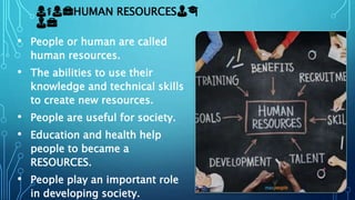👩⚕👩💼HUMAN RESOURCES👨🎓
👨💼
• People or human are called
human resources.
• The abilities to use their
knowledge and technical skills
to create new resources.
• People are useful for society.
• Education and health help
people to became a
RESOURCES.
• People play an important role
in developing society.
 