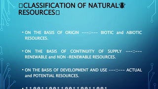 🦢CLASSIFICATION OF NATURAL🐝
RESOURCES🦢
• ON THE BASIS OF ORIGIN ---::--- BIOTIC and ABIOTIC
RESOURCES.
• ON THE BASIS OF CONTINUITY OF SUPPLY ---::---
RENEWABLE and NON –RENEWABLE RESOURCES.
• ON THE BASIS OF DEVELOPMENT AND USE ---::--- ACTUAL
and POTENTIAL RESOURCES.
 