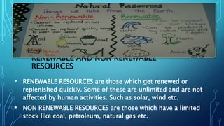 RENEWABLE AND NON RENEWABLE
RESOURCES
• RENEWABLE RESOURCES are those which get renewed or
replenished quickly. Some of these are unlimited and are not
affected by human activities. Such as solar, wind etc.
• NON RENEWABLE RESOURCES are those which have a limited
stock like coal, petroleum, natural gas etc.
 