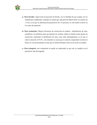 Proyecto de Inversión Pública
Mejoramiento de la gestión integral de residuos sólidos municipales del distrito de Ayaviri provincia de Melgar
a.- Para barrido.- Supervisión de personal de barrido, con la finalidad de que cumpla con los
rendimientos establecidos, tomando en cuenta que cada persona deberá barrer un mínimo de
1.5 km, es así que se disminuirá de personal de 20 a 16 personas, lo cual tendrá su efecto en
los costos de operación.
b.- Para recolección.- Mejorar frecuencia de recolección de residuos, redistribución de rutas,
sensibilizar a la población para que deposite los residuos sólidos en donde existen puntos de
recolección, analizando la distribución de rutas, estas están adecuadamente, es así que se
cubre la atención al 93.8% , esto teniendo en cuenta que el caminon compactador recolecta la
basura en vías pavimentadas en tanto que el camión baranda lo hace en las zonas sin asfaltar.
c.- Para transporte, este componente no puede ser optimizado ya que este ya cumplió con el
periodo de vida útil asignado.
____________________________________________________________________________________________________________________
MUNICIPALIDAD PROVINCIAL DE MELGAR - AYAVIRI
111
 