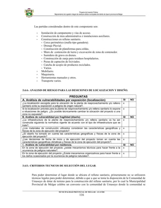 Proyecto de Inversión Pública
Mejoramiento de la gestión integral de residuos sólidos municipales del distrito de Ayaviri provincia de Melgar
Las partidas consideradas dentro de este componente son:
- Instalación de campamento y vías de acceso.
- Construcción de área administrativa e instalaciones auxiliares.
- Construcciones en relleno sanitario.
- Cerco perimétrico (malla tipo ganadera).
- Drenaje Pluvial.
- Construcción de plataformas para celdas.
- Muro de contención de tierra y excavación de zona de contenedor.
- Sumidero de grava en drenes.
- Construcción de zanja para residuos hospitalarios.
- Pozas de captación de lixiviados.
- Cancha de acopio de productos reciclados.
- Varios.
- Mobiliario.
- Maquinaria.
- Herramientas manuales y otros.
- Transporte varios.
3.4.4.- ANALISIS DE RIESGO PARA LAS DESICIONES DE LOCALIZACION Y DISEÑO.
PREGUNTAS
A. Análisis de vulnerabilidades por exposición (localización) SI NO
¿La localización escogida para la ubicación de la planta de reaprovechamiento y/o relleno
sanitario evita su exposición a peligros de origen natural?.
x
Si la localización prevista para la planta de reaprovechamiento y/o relleno sanitario lo expone
a situaciones de peligro. ¿Es posible técnicamente cambiar la ubicación del proyecto a una
zona no expuesta?.
x
B. Análisis de vulnerabilidad por fragilidad (diseño) SI NO
¿La infraestructura de la planta de reaprovechamiento y/o relleno sanitario va ha ser
construida siguiendo la normativa vigente de acuerdo con el tipo de infraestructura que se
trate?.
x
¿Los materiales de construcción utilizados consideran las características geográficas y
físicas de la zona de ejecución del proyecto?
x
¿El diseño ha tomado en cuenta las características geográficas y físicas de la zona de
ejecución del proyecto?
x
¿Las decisiones de fecha de inicio y de ejecución del proyecto toman en cuenta las
características geográficas climáticas y físicas de la zona de ejecución del proyecto?.
x
C. Análisis de vulnerabilidad por resiliencia. SI NO
En la zona de ejecución del proyecto ¿existe mecanismos técnicos para hacer frente a la
ocurrencia de peligros naturales?.
x
En la zona de ejecución del proyecto ¿Existe mecanismos organizativos para hacer frente a
los daños ocasionados por la ocurrencia de peligros naturales?.
x
3.4.5.- CRITERIOS TECNICOS DE SELECCIÓN DEL LUGAR.
Para poder determinar el lugar donde se ubicara el relleno sanitario, primeramente no se utilizaron
técnicas legales para poder determinar, debido a que a que se tenia la disposición de la Comunidad de
Umasuyo de dotar de terreno para la construcción del relleno sanitario, por lo cual la Municipalidad
Provincial de Melgar celebra un convenio con la comunidad de Umasuyo donde la comunidad se
____________________________________________________________________________________________________________________
MUNICIPALIDAD PROVINCIAL DE MELGAR - AYAVIRI
116
 