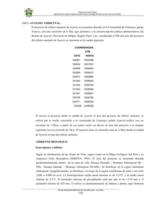 Proyecto de Inversión Pública
Mejoramiento de la gestión integral de residuos sólidos municipales del distrito de Ayaviri provincia de Melgar
3.4.7.- ANALISIS AMBIENTAL.
El proyecto de relleno sanitario de Ayaviri se encuentra ubicado en la Comunidad de Umasuyo, paraje
Yuncco, con una extensión de 6 Has. que pertenece a la circunscripción política administrativa del
distrito de Ayaviri, Provincia de Melgar, Región Puno. Las coordenadas UTM del área del proyecto
del relleno sanitario de Ayaviri se muestran en el cuadro siguiente:
COORDENADAS
UTM
ESTE NORTE
330901 8357068
330934 8357007
330956 8356948
330969 8356915
330977 8356889
331004 8356840
331029 8356789
331063 8356698
331061 8356651
330759 8356780
330771 8356958
330826 8356958
El acceso al proyecto desde la ciudad de Ayaviri al área del proyecto de relleno sanitario, se
realiza por la trocha carrozable a la comunidad de Umasuyo (salida Ayaviri-Asillo); con un
recorrido de 1.5Km; a partir de ese punto existe un desvío al área del proyecto a la margen
izquierda con un recorrido de 1Km. El trayecto tiene un recorrido total de 2.5Km desde la ciudad
de Ayaviri al área del relleno sanitario.
AMBIENTE BIOLOGICO
Ecorregiones y hábitat.
Según la clasificación de las Zonas de Vida, según consta en el Mapa Ecológico del Perú y su
respectiva Guía Descriptiva (INRENA, 1995). El área del proyecto se encuentra ubicada
predominantemente dentro de la zona de vida: Bosque Húmedo – Montano Subtropical (bh –
MS). Bosque húmedo – Montano subtropical (bh-MS).- Se distribuye en la región latitudinal
subtropical. Geográficamente, se distribuye a lo largo de la región cordillerana de norte a sur entre
2,800 a 4,000 m.s.n.m. La biotemperatura media anual máxima es de 12,9°C y la media anual
mínima de 6.5°C. El promedio máximo de precipitación total por año es de 1,119 mm y el
promedio mínimo de 410 mm. El relieve es dominantemente de laderas y planas, aquí dominan
____________________________________________________________________________________________________________________
MUNICIPALIDAD PROVINCIAL DE MELGAR - AYAVIRI
120
 