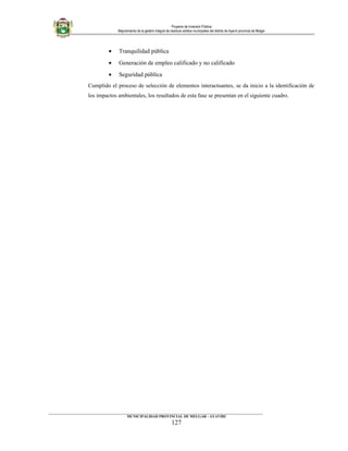 Proyecto de Inversión Pública
Mejoramiento de la gestión integral de residuos sólidos municipales del distrito de Ayaviri provincia de Melgar
• Tranquilidad pública
• Generación de empleo calificado y no calificado
• Seguridad pública
Cumplido el proceso de selección de elementos interactuantes, se da inicio a la identificación de
los impactos ambientales, los resultados de esta fase se presentan en el siguiente cuadro.
____________________________________________________________________________________________________________________
MUNICIPALIDAD PROVINCIAL DE MELGAR - AYAVIRI
127
 