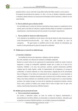 Proyecto de Inversión Pública
Mejoramiento de la gestión integral de residuos sólidos municipales del distrito de Ayaviri provincia de Melgar
mameluco lentes y casco), sobre todo, al que labore dentro del relleno sanitario y en las canteras.
El transporte de materiales de las canteras a la obra y de ésta al botadero (materiales excedentes
o sobrantes), deberá realizarse con la precaución de humedecer dichos materiales y cubrirlos con una
manta húmeda.
b. Para la emisión de gases en fuentes móviles
Las actividades para el control de emisiones atmosféricas buscan asegurar el cumplimiento de las
normas, para lo cual todos los vehículos y equipos utilizados deben ser sometidos a un programa de
mantenimiento y sincronización preventiva de acuerdo a la necesidad o requerimiento.
c. Para la emisión de fuentes de ruidos innecesarios
A los vehículos se les prohibirá el uso de sirenas u otro tipo de fuentes de ruido innecesarias, para
evitar el incremento de niveles de ruido.  Las sirenas sólo serán utilizadas en casos de
emergencia.  De igual manera, se prohibirá retirar de todo vehículo los silenciadores que
atenúen el ruido generado por los gases de escape de la combustión.
II. Medidas para el control de la calidad del agua
a. Control de vertimientos
Las medidas preventivas más importantes a adoptarse serán las siguientes:
No verter materiales en la ribera de los riachuelos ni bofedales temporales.
Realizar un control estricto de las operaciones de mantenimiento (cambio de aceite), lavado de
maquinaria y recarga de combustible, impidiendo siempre que se realice en el cauce de los
riachuelos, bofedales y las áreas más próximas; asimismo, quedará estrictamente prohibido
cualquier tipo de vertido, líquido o sólido. El mantenimiento de la maquinaria y la recarga de
combustible, se realizará solamente en el área seleccionada y asignada para tal fin, denominada
Patio de Máquinas. En las labores de mantenimiento de las maquinarias, el aceite desechado se
colectará en bidones o recipientes herméticos, para su posterior envío al relleno sanitario, o para su
rehúso como fuente carburante en el alumbrado nocturno. Por ningún motivo se verterá materiales
aceitosos a los cuerpos de agua. Los restos de los materiales de construcción (cemento, concreto
fresco, limos, arcillas) no tendrán como receptor final el lecho de algún curso de agua, estos
residuos serán llevados directamente al Relleno Sanitario.
III. Medidas para la protección del suelo
a. Para el control de la contaminación
Los aceites y lubricantes usados, así como los residuos de limpieza, mantenimiento y
desmantelamiento de talleres deberán ser almacenados en recipientes herméticos adecuados, para
su posterior evacuación al Relleno Sanitario o ser reciclados en procesos de alumbrado.
____________________________________________________________________________________________________________________
MUNICIPALIDAD PROVINCIAL DE MELGAR - AYAVIRI
137
 
