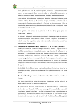 Proyecto de Inversión Pública
Mejoramiento de la gestión integral de residuos sólidos municipales del distrito de Ayaviri provincia de Melgar
Como gobierno local goza de autonomía política, económica y administrativa en los
asuntos de su competencia. Dicha autonomía radica en la facultad de ejercer actos de
gobierno, administrativos y de administración, con sujeción al ordenamiento jurídico.
Cuya finalidad es de representar al vecindario, promueve la adecuada prestación de los
servicios públicos locales y el desarrollo integral, sostenible y armónico de su
circunscripción. Su estructura, organización y funciones se cimientan en una visión de
Estado democrático, unitario, descentralizado y desconcentrado, con la finalidad de lograr
el desarrollo sostenible del país.
Como gobierno más cercano a la población es el más idóneo para ejercer sus
competencias y funciones.
Se promueve el desarrollo económico local mediante la ejecución de planes de desarrollo
económico en armonía con las políticas y planes nacionales y regionales de desarrollo. La
relación con el nivel de gobierno central es de cooperación y coordinación, sobre la base
del principio de subsidiariedad.
1.3.2. OTRAS ENTIDADES QUE PARTICIPAN DIRECTA O INDIRECTAMENTE.
Dentro de las entidades beneficiarias del presente estudio tenemos a la población de la
localidad de Ayaviri, como principal afectada con la problemática de la basura son la
totalidad de viviendas dentro del ámbito de la localidad con sus organizaciones barriales,
comunales, institucionales, comerciales (incluido el Mercado Central) Empresas de
transporte, organizaciones artesanales, los Comités de clubes y asociaciones de madres y/o
mujeres, las juntas vecinales, los comités de autodefensa, los comités de productores
agropecuarios entre otros asentados principalmente dentro de la jurisdicción de la ciudad
de Ayaviri.
La Unidad de Gestión Educativa, que engloba a las entidades e Instituciones educativas de
nivel inicial, primario, secundario y nivel superior del sector estatal público y del sector
privado.
Red de Salud de Melgar, con sus establecimientos de salud asentadas en la ciudad de
Ayaviri.
Las Instituciones Publicas, la red de instituciones financieras y agencias bancarias, la
Agencia Agraria Melgar del Ministerio de Agricultura.
A continuación en el cuadro Nº 01 detallamos las principales entidades y beneficiarios
involucrados en el desarrollo del Proyecto, quienes participaron en las 5 reuniones del
Presupuesto Participativo del 2008, y que priorizaron e identificaron la problemática de la
gestión integral de los residuos sólidos en el distrito de Ayaviri; así como también se captó
instituciones involucradas a través de la reunión de la Comisión Ambiental Municipal del
_________________________________________________________________________
MUNICIPALIDAD PROVINCIAL DE MELGAR – AYAVIRI
36
 