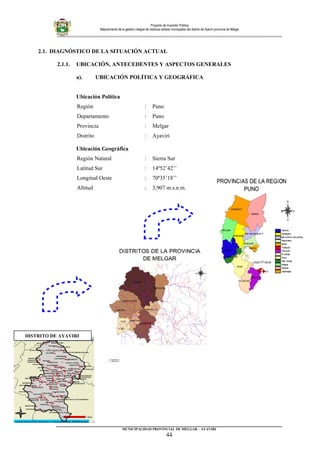 Proyecto de Inversión Pública
Mejoramiento de la gestión integral de residuos sólidos municipales del distrito de Ayaviri provincia de Melgar
2.1. DIAGNÓSTICO DE LA SITUACIÓN ACTUAL
2.1.1. UBICACIÓN, ANTECEDENTES Y ASPECTOS GENERALES
a). UBICACIÓN POLÍTICA Y GEOGRÁFICA
Ubicación Política
Región : Puno
Departamento : Puno
Provincia : Melgar
Distrito : Ayaviri
Ubicación Geográfica
Región Natural : Sierra Sur
Latitud Sur : 14º52’42’’
Longitud Oeste : 70º35’18’’
Altitud : 3,907 m.s.n.m.
_________________________________________________________________________
MUNICIPALIDAD PROVINCIAL DE MELGAR – AYAVIRI
44
DISTRITO DE AYAVIRI
 