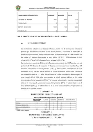 Proyecto de Inversión Pública
Mejoramiento de la gestión integral de residuos sólidos municipales del distrito de Ayaviri provincia de Melgar
POBLACION DE PROV Y DISTRITO HOMBRES MUJERES TOTAL
PROVINCIA DE MELGAR 36421 38314 74735
PORCENTAJES 49 51 100
DISTRITO DE AYAVIRI 10 837 11830 22667
PORCENTAJES 48 5 100
2.1.4. CARACTERÍSTICAS SOCIOECONÓMICAS Y EDUCATIVAS
a). NIVELES EDUCATIVOS
Las instituciones educativas del área de influencia, cuenta con 25 instituciones educativas
públicas que brindan servicios en los niveles inicial, primaria y secundaria; en el año 2007 la
población escolar en estas instituciones educativas alcanzaron un total de 7,894 alumnos, de
los cuales 845 alumnos corresponde al nivel inicial (10.70%), 3,580 alumnos al nivel
primario (45.35%), y 3,469 alumnos al nivel secundario (43.95%).
Las instituciones educativas del área de influencia asimismo en el año 2007 cuentan con una
población de 320 docentes de los cuales 37 docentes corresponde al nivel inicial (12%), 133
docentes corresponden al nivel primario (41%), y 150 docentes corresponden al nivel
secundario (47%). Por otro lado se muestra un total a nivel de las Instituciones Educativas
una disposición total de 275 aulas educativas de las cuales corresponden 46 aulas para el
nivel inicial (17%), 120 aulas corresponden al nivel primario (44%), y 109 aulas
corresponden al nivel secundario (39%). Y el personal administrativo muestra una cantidad
total de 88 personas, 20 administrativos en el nivel inicial (23%), 19 administrativos en el
nivel primario (22%), y 47 administrativos en el nivel secundario (55%). Cuyas cifras se
deducen en el siguiente cuadro:
CUADRO N° 10
INSTITUCIONES EDUCATIVAS AL 2007
INSTITUCIONES EDUCATIVAS DEL RADIO DE INFLUENCIA
INSTITUCIONES
EDUCATIVAS
ALIMNOS DOCENTES SECCIONES ADMISNITRATIVOS
INICIAL 13 845 37 46 20
PRIMARIA DE MENORES 8 3580 133 120 19
SECUNDARIA DE MENORES 4 3469 150 109 47
TOTAL 25 7894 320 275 86
Fuente: UGEL - Melgar
CUADRO N° 11
PRINCIPALES INDICADORES EDUCATIVOS
A NIVEL PROVINCIAL AL AÑO 2007
_________________________________________________________________________
MUNICIPALIDAD PROVINCIAL DE MELGAR – AYAVIRI
53
 