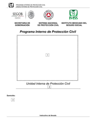 PROGRAMA INTERNO DE PROTECCIÓN CIVIL
UNIDAD INTERNA DE PROTECCIÓN CIVIL
SECRETARIA DE
GOBERNACIÓN
SISTEMA NACIONAL
DE PROTECCIÓN CIVIL
INSTITUTO MEXICANO DEL
SEGURO SOCIAL
Programa Interno de Protección Civil
Unidad Interna de Protección Civil
_________________________________________________________________________
Domicilio:
Instructivo de llenado
1
3
2
 