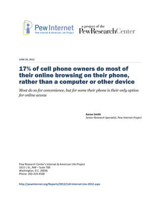 JUNE 26, 2012


17% of cell phone owners do most of
their online browsing on their phone,
rather than a computer or other device
Most do so for convenience, but for some their phone is their only option
for online access




                                                         Aaron Smith
                                                         Senior Research Specialist, Pew Internet Project




Pew Research Center’s Internet & American Life Project
1615 L St., NW – Suite 700
Washington, D.C. 20036
Phone: 202-419-4500


http://pewinternet.org/Reports/2012/Cell-Internet-Use-2012.aspx
 