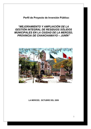 Perfil de Proyecto de Inversión Pública:

“MEJORAMIENTO Y AMPLIACIÓN DE LA
GESTIÓN INTEGRAL DE RESIDUOS SÓLIDOS
MUNICIPALES EN LA CIUDAD DE LA MERCED,
PROVINCIA DE CHANCHAMAYO – JUNÍN”

LA MERCED, OCTUBRE DEL 2009

1

 