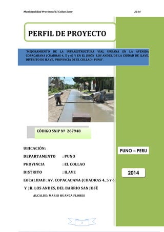 Municipalidad Provincial El Collao Ilave 2014
1
UBICACIÓN:
DEPARTAMENTO : PUNO
PROVINCIA : EL COLLAO
DISTRITO : ILAVE
LOCALIDAD: AV. COPACABANA (CUADRAS 4, 5 Y 6)
Y JR. LOS ANDES, DEL BARRIO SAN JOSÉ
ALCALDE: MARIO HUANCA FLORES
“MEJORAMIENTO DE LA INFRAESTRUCTURA VIAL URBANA EN LA AVENIDA
COPACABANA (CUADRAS 4, 5 y 6) Y EN EL JIRÓN LOS ANDES, DE LA CIUDAD DE ILAVE,
DISTRITO DE ILAVE, PROVINCIA DE EL COLLAO - PUNO”.
PERFIL DE PROYECTO
2014
PUNO – PERU
CÓDIGO SNIP Nº 267948
 
