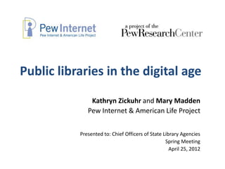 Public libraries in the digital age

               Kathryn Zickuhr and Mary Madden
              Pew Internet & American Life Project


           Presented to: Chief Officers of State Library Agencies
                                                  Spring Meeting
                                                    April 25, 2012
 