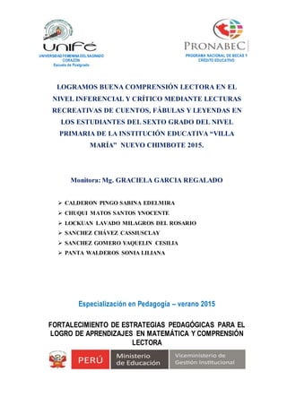 LOGRAMOS BUENA COMPRENSIÓN LECTORA EN EL
NIVEL INFERENCIAL Y CRÍTICO MEDIANTE LECTURAS
RECREATIVAS DE CUENTOS, FÁBULAS Y LEYENDAS EN
LOS ESTUDIANTES DEL SEXTO GRADO DEL NIVEL
PRIMARIA DE LA INSTITUCIÓN EDUCATIVA “VILLA
MARÍA” NUEVO CHIMBOTE 2015.
Monitora: Mg. GRACIELA GARCIA REGALADO
 CALDERON PINGO SABINA EDELMIRA
 CHUQUI MATOS SANTOS YNOCENTE
 LOCKUAN LAVADO MILAGROS DEL ROSARIO
 SANCHEZ CHÁVEZ CASSIUSCLAY
 SANCHEZ GOMERO YAQUELIN CESILIA
 PANTA WALDEROS SONIA LILIANA
Especialización en Pedagogía – verano 2015
FORTALECIMIENTO DE ESTRATEGIAS PEDAGÓGICAS PARA EL
LOGRO DE APRENDIZAJES EN MATEMÁTICA Y COMPRENSIÓN
LECTORA
PROGRAMA NACIONAL DE BECAS Y
CRÉDITO EDUCATIVO
UNIVERSIDADFEMENINADELSAGRADO
CORAZÓN
Escuela de Postgrado
 