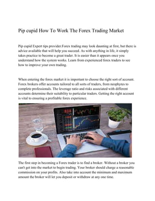 Pip cupid How To Work The Forex Trading Market
Pip cupid Expert tips provider.Forex trading may look daunting at first, but there is
advice available that will help you succeed. As with anything in life, it simply
takes practice to become a great trader. It is easier than it appears once you
understand how the system works. Learn from experienced forex traders to see
how to improve your own trading.
When entering the forex market it is important to choose the right sort of account.
Forex brokers offer accounts tailored to all sorts of traders, from neophytes to
complete professionals. The leverage ratio and risks associated with different
accounts determine their suitability to particular traders. Getting the right account
is vital to ensuring a profitable forex experience.
The first step in becoming a Forex trader is to find a broker. Without a broker you
can't get into the market to begin trading. Your broker should charge a reasonable
commission on your profits. Also take into account the minimum and maximum
amount the broker will let you deposit or withdraw at any one time.
 