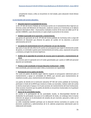 Resolución Directoral N° 003-2011-EF/68.01 Anexo Modificado por RD 008-2013-EF/63.01 - Anexo SNIP 05
58
actualmente mesas y sillas se encuentran en mal estado, para educación Inicial (Anexo
SNIP 09).
3.1.8.3 Gestión del servicio educativo.-
 Situación legal de la propiedad del terreno.
La IEI. Nº 592 del Centro Poblado de Curimaray cuenta con el saneamiento físico legal de sus
terrenos a favor del Ministerio de Educación, conforme consta en el Testimonio en la Oficina
Registral Libertadores Wari - Huancavelica realizada en fecha 18 de enero de 2002 con N° de
partida 11000201, cuyos documentos en copia simple se presenta en los anexos.
 Entidad responsable de la operación y mantenimiento.
Los gastos de operación de la IEI. Nº 592 del Centro poblado de Curimaray está a cargo del
Ministerio de Educación que financia los gastos de sueldos de los docentes y personal
administrativo de la IEI.
 Los gastos de mantenimiento de la IE se financian con por dos fuentes:
Que para el caso del año 2013 la IEI cuenta con presupuesto que según la declaración jurada
de gastos, es orientado a gastos para mantenimiento de techos, pisos, reparación de puertas
y ventanas y arreglar los servicios higiénicos.
 Análisis de la capacidad de provisión de recursos para la operación y mantenimiento de
la I.E.
Los recursos para la operación de la IE están garantizados por cuanto el 100% del personal
docente son nombrados.
 Precisa si está constituido el Consejo Educativo Institucional – CONEI.
Está constituido, pero funciona cada 2 años y no funciona con regularidad.
 Participación de los padres de familia.
Por cuota de padres de familia según informe respecto al presupuesto referencial para el
mantenimiento y apoyo en actividades de APAFA, que servirán para mantenimiento de
mobiliario escolar, pisos, mantenimiento de infraestructura.
Los padres de familia de la institución educativa Nº 592 del centro poblado de Curimaray,
participan a través de la APAFA que involucra a todos sus asociados, realizan cobro de cuotas
en forma anual para el apoyo a la IE para acciones de mantenimiento del local institucional,
Estas acciones muestran que los padres de familia se encuentran involucrados en el quehacer
de la entidad educativa.
 Apoyo de las autoridades locales.
En cuanto a la participación de las autoridades locales, la Municipalidad Distrital de
Acobamba ha participado muy poco en la edificación de Aulas, sin embargo tiene la buena
intención de apoyar en la formulación de estudios de pre inversión, ejecución y todo con el
mejoramiento de la IE.
La UGEL Acobamba también participa con la dirección técnica normativo en cuanto a las
funciones académicas y administrativas de la IE, además proporciona información para la
elaboración del estudio.
 