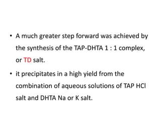 • A much greater step forward was achieved by
the synthesis of the TAP-DHTA 1 : 1 complex,
or TD salt.
• it precipitates in a high yield from the
combination of aqueous solutions of TAP HCl
salt and DHTA Na or K salt.
 