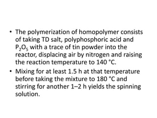 • The polymerization of homopolymer consists
of taking TD salt, polyphosphoric acid and
P2O5 with a trace of tin powder into the
reactor, displacing air by nitrogen and raising
the reaction temperature to 140 °C.
• Mixing for at least 1.5 h at that temperature
before taking the mixture to 180 °C and
stirring for another 1–2 h yields the spinning
solution.
 