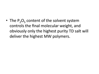 • The P2O5 content of the solvent system
controls the ﬁnal molecular weight, and
obviously only the highest purity TD salt will
deliver the highest MW polymers.
 