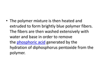 • The polymer mixture is then heated and
extruded to form brightly blue polymer fibers.
The fibers are then washed extensively with
water and base in order to remove
the phosphoric acid generated by the
hydration of diphosphorus pentoxide from the
polymer.
 