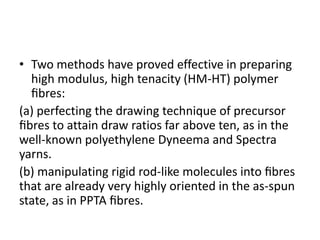 • Two methods have proved effective in preparing
high modulus, high tenacity (HM-HT) polymer
ﬁbres:
(a) perfecting the drawing technique of precursor
ﬁbres to attain draw ratios far above ten, as in the
well-known polyethylene Dyneema and Spectra
yarns.
(b) manipulating rigid rod-like molecules into ﬁbres
that are already very highly oriented in the as-spun
state, as in PPTA ﬁbres.
 