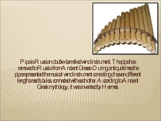 Pipe is Russian double-barrelled wind instrument. The pipe has removed to Russia from Ancient Greece. During antique times the pipe represented the musical wind instrument consisting of seven different lengths reed tubules, connected with each other. According to Ancient Greek mythology, it was invented by Hermes. 