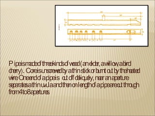 Pipe is made of three kinds of wood (an elder, a willow, a bird cherry ).  Core is unscrewed by a thin stick or burnt out by the heated wire. One end of a pipe  is  cut off obliquely, near an aperture separates a thin uvula and then on length of a pipe are cut through from 4 to 8 apertures. 