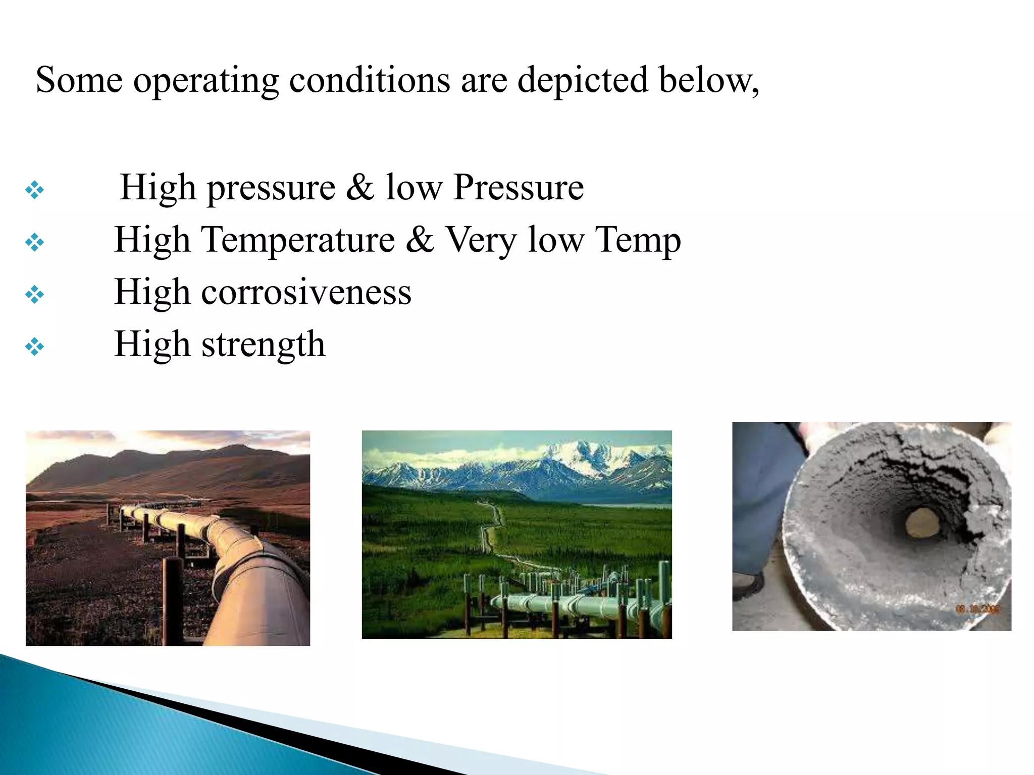 Some operating conditions are depicted below,

   High pressure & low Pressure
   High Temperature & Very low Temp
   High corrosiveness
   High strength
 