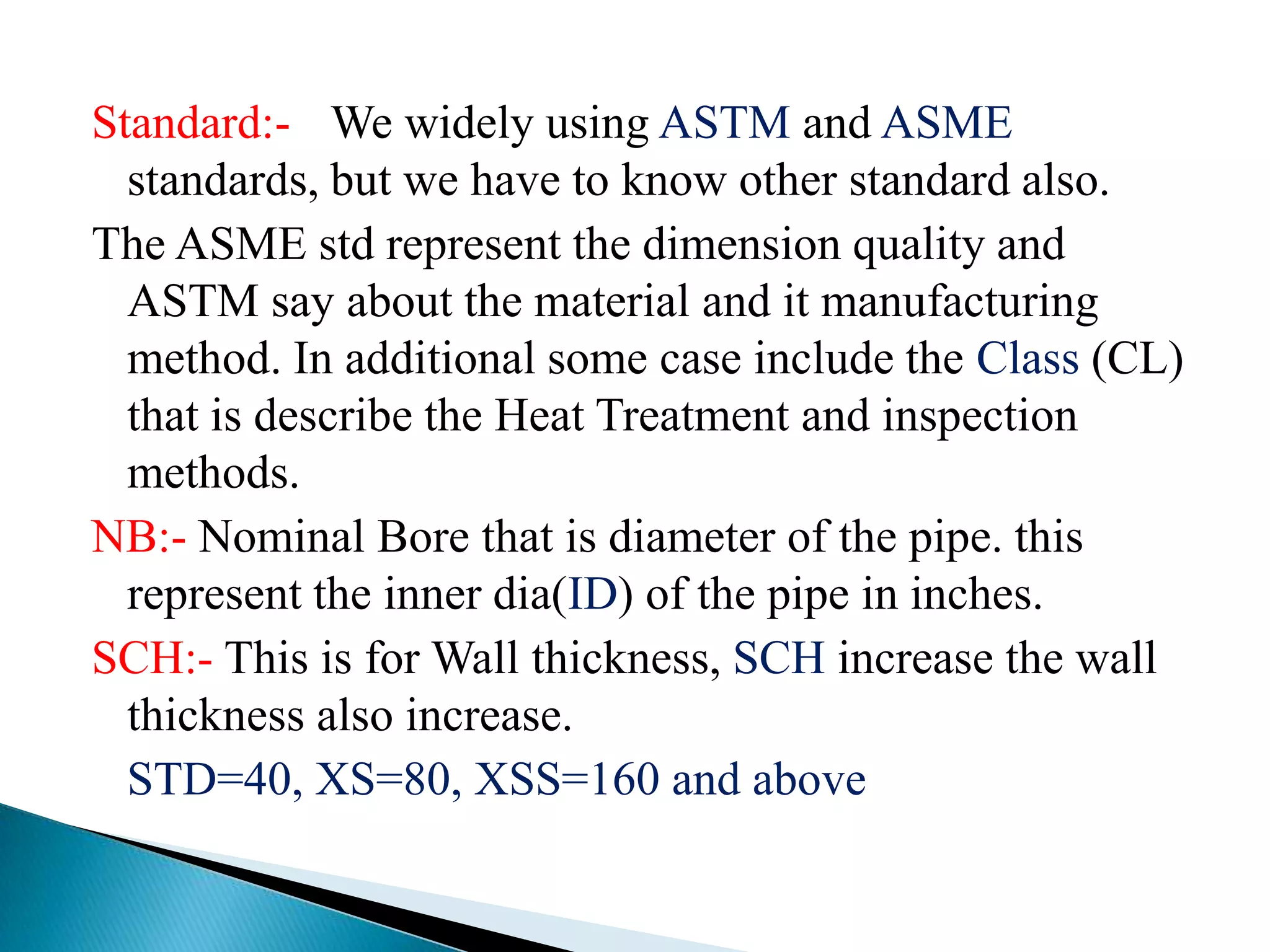 Standard:- We widely using ASTM and ASME
  standards, but we have to know other standard also.
The ASME std represent the dimension quality and
  ASTM say about the material and it manufacturing
  method. In additional some case include the Class (CL)
  that is describe the Heat Treatment and inspection
  methods.
NB:- Nominal Bore that is diameter of the pipe. this
  represent the inner dia(ID) of the pipe in inches.
SCH:- This is for Wall thickness, SCH increase the wall
  thickness also increase.
  STD=40, XS=80, XSS=160 and above
 