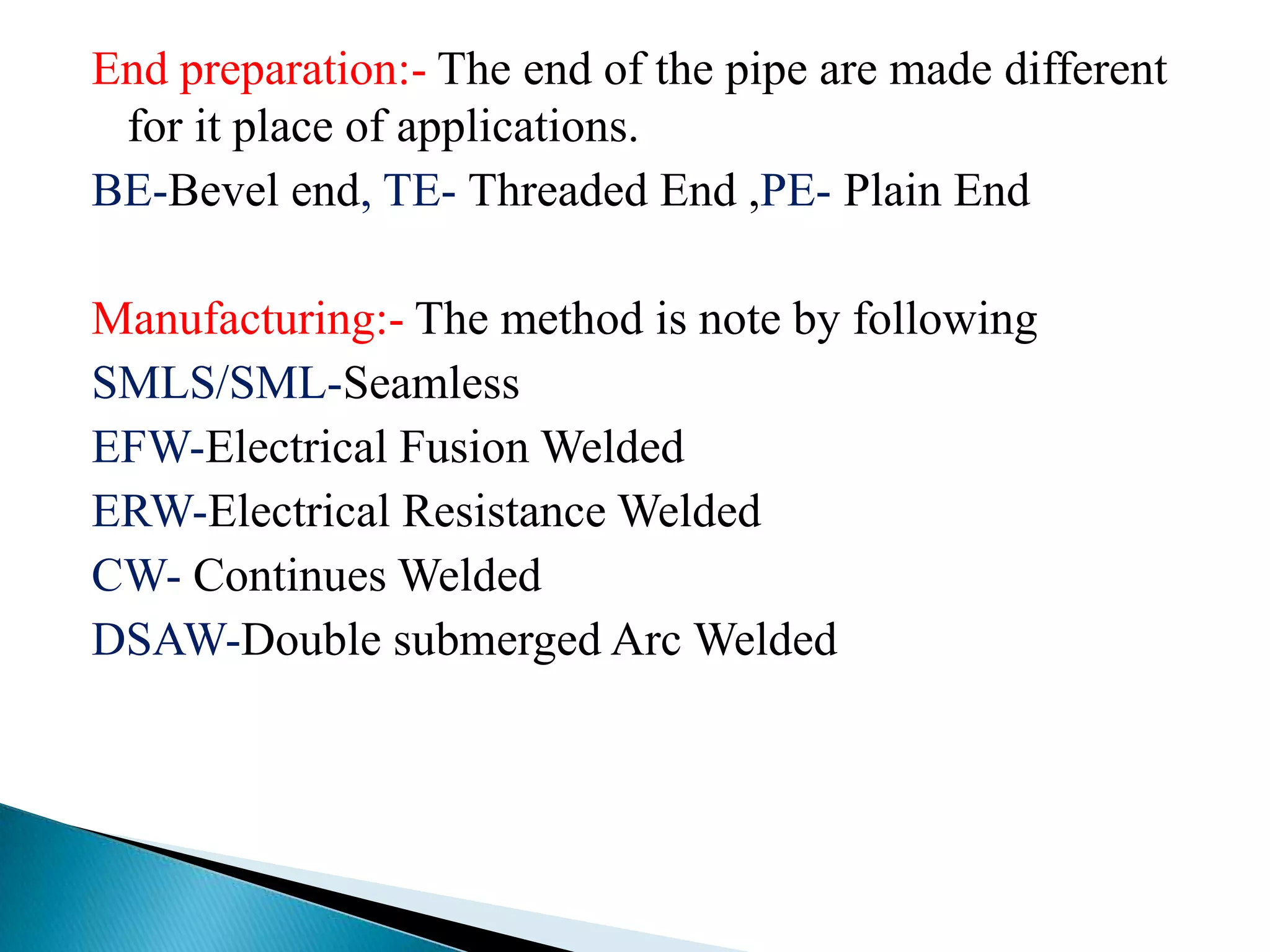 End preparation:- The end of the pipe are made different
 for it place of applications.
BE-Bevel end, TE- Threaded End ,PE- Plain End

Manufacturing:- The method is note by following
SMLS/SML-Seamless
EFW-Electrical Fusion Welded
ERW-Electrical Resistance Welded
CW- Continues Welded
DSAW-Double submerged Arc Welded
 