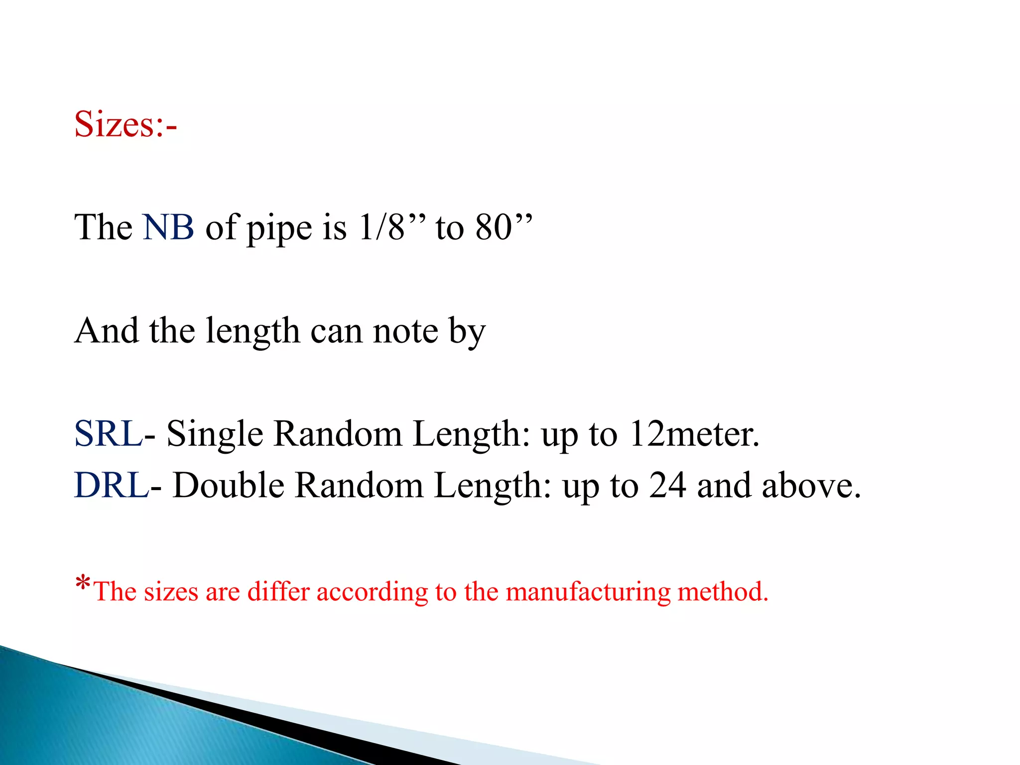 Sizes:-

The NB of pipe is 1/8’’ to 80’’

And the length can note by

SRL- Single Random Length: up to 12meter.
DRL- Double Random Length: up to 24 and above.

*The sizes are differ according to the manufacturing method.
 