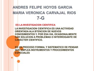 ANDRES FELIPE HOYOS GARCIA
MARIA VERONICA CARVAJAL RIOS
7-G
ES LA INVESTIGACION CIENTIFICA
LA INVESTIGACION CIENTIFICA ES UNA ACTIVIDAD
ORIENTADA ALA BTENCION DE NUEVOS
CONOSIMIENTOS Y, POR ESA VIA, OCASIONALMENTE
DAR SOLUCION A PROBLEMAS O INTERROGANTE DE
CARÁCTER CIENTIFICO.
ES UN PROCESO FORMAL Y SISTEMATICO DE PENSAR
QUE EMPLEA INSTRUMENTOS Y PROCEDIMIENTOS
ESPECIALES
 