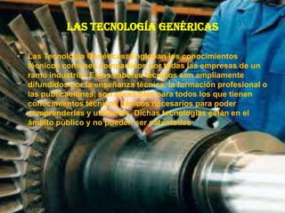 Las Tecnología Genéricas
• Las Tecnología Genéricas: Engloban los conocimientos
técnicos comunes compartidos por todas las empresas de un
ramo industrial. Estos saberes técnicos son ampliamente
difundidos por la enseñanza técnica, la formación profesional o
las publicaciones, son accesibles para todos los que tienen
conocimientos técnicos básicos necesarios para poder
comprenderlas y utilizarlas. Dichas tecnologías están en el
ámbito público y no pueden ser patentadas.
 