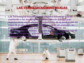 Las Tecnologías Industriales
• Las Tecnologías Industriales: El sistema industrial que ha
sustituido a las tecnologías tradicionales en Europa y en
América tiene como objeto la instauración de la producción en
masa de productos estandarizados, a partir de unidades de
producción capitalista que reúnen las maquinas, los
conocimientos científicos, la mano de obra y la energía con el
objeto de trasformar la materia prima en productos
comerciables en el mercado.
 