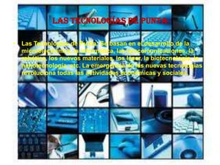 Las Tecnologías de Punta
• Las Tecnologías de Punta: Se basan en el desarrollo de la
microelectrónica, la informática, las telecomunicaciones, la
robótica, los nuevos materiales, los láser, la biotecnología, la
nanotecnología, etc. La emergencia de las nuevas tecnologías
revoluciona todas las actividades económicas y sociales.
 