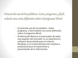 6.haciendousodelaspalabras:texto,programa,yfácil,
redacteunacortadefiniciónsobreelprogramaWord
• 6.haciendo uso de las palabras : texto,
programa, y facil,redacte una corta definición
sobre el programa Word.
• R/:Microsoft Word es el procesador de texto
más popular del mercado. Es un potentísimo
software desarrollado para el entorno
Windows y es la herramienta más intuitiva y
profesional para el tratamiento y
presentación de la información.
 