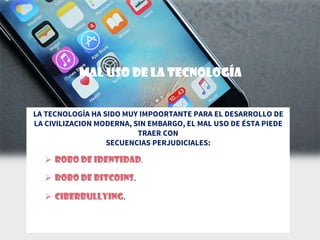 MAL USO DE LA TECNOLOGÍA
LA TECNOLOGÍA HA SIDO MUY IMPOORTANTE PARA EL DESARROLLO DE
LA CIVILIZACION MODERNA, SIN EMBARGO, EL MAL USO DE ÉSTA PIEDE
TRAER CON
SECUENCIAS PERJUDICIALES:
 Robo de identidad.
 Robo de Bitcoins.
 ciberbullying.
 