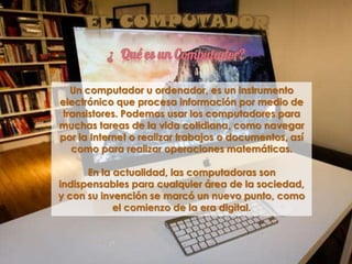 ¿ Qué es un Computador?
Un computador u ordenador, es un instrumento
electrónico que procesa información por medio de
transistores. Podemos usar los computadores para
muchas tareas de la vida cotidiana, como navegar
por la Internet o realizar trabajos o documentos, así
como para realizar operaciones matemáticas.
En la actualidad, las computadoras son
indispensables para cualquier área de la sociedad,
y con su invención se marcó un nuevo punto, como
el comienzo de la era digital.
 