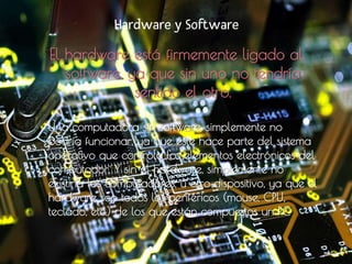 Hardware y Software
El hardware está firmemente ligado al
software, ya que sin uno no tendría
sentido el otro.
• Una computadora sin software, simplemente no
podría funcionar, ya que éste hace parte del sistema
operativo que controla los elementos electrónicos del
computador. Y sin el hardware, simplemente no
existiría los computadores, u otro dispositivo, ya que el
hardware son todos los periféricos (mouse, CPU,
teclado, etc.) de los que están compuestos un PC
 