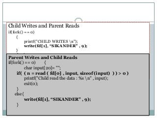 Child Writes and Parent Reads
if(fork() == 0)
{
printf("CHILD WRITES n");
write(fd[1], “SIKANDER” , 9);
}
else {
char input[20]= “";
if( ( n = read ( fd[0] , input, sizeof (input) ) ) > 0 )
printf("Parent read the data %s n" , input);
}
Parent Writes and Child Reads
if(fork() == 0) {
char input[20]= "";
if( ( n = read ( fd[0] , input, sizeof (input) ) ) > 0 )
printf("Child read the data : %s n" , input);
exit(0);
}
else{
write(fd[1], “SIKANDER” , 9);
}
 