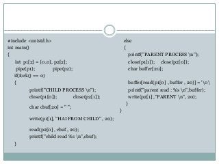 #include <unistd.h>
int main()
{
int p1[2] = {0,0}, p2[2];
pipe(p1); pipe(p2);
if(fork() == 0)
{
printf("CHILD PROCESS n");
close(p1[0]); close(p2[1]);
char cbuf[20] = " ";
write(p1[1], "HAI FROM CHILD" , 20);
read(p2[0] , cbuf , 20);
printf("child read %s n",cbuf);
}
else
{
printf("PARENT PROCESS n");
close(p1[1]); close(p2[0]);
char buffer[20];
buffer[read(p1[0] , buffer , 20)] = '0';
printf("parent read : %s n",buffer);
write(p2[1] ,”PARENT n", 20);
}
}
 