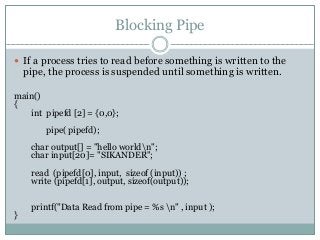Blocking Pipe
 If a process tries to read before something is written to the
pipe, the process is suspended until something is written.
main()
{
int pipefd [2] = {0,0};
pipe( pipefd);
char output[] = "hello worldn";
char input[20]= "SIKANDER";
read (pipefd[0], input, sizeof (input)) ;
write (pipefd[1], output, sizeof(output));
printf("Data Read from pipe = %s n" , input );
}
 