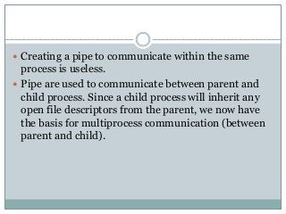  Creating a pipe to communicate within the same
process is useless.
 Pipe are used to communicate between parent and
child process. Since a child process will inherit any
open file descriptors from the parent, we now have
the basis for multiprocess communication (between
parent and child).
 