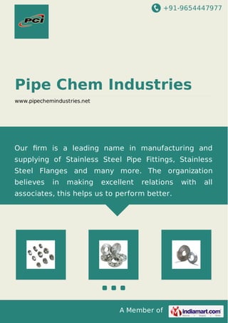 +91-9654447977
A Member of
Pipe Chem Industries
www.pipechemindustries.net
Our ﬁrm is a leading name in manufacturing and
supplying of Stainless Steel Pipe Fittings, Stainless
Steel Flanges and many more. The organization
believes in making excellent relations with all
associates, this helps us to perform better.
 