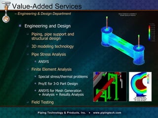 Engineering and Design Piping, pipe support and  structural design 3D modeling technology Pipe Stress Analysis ANSYS Finite Element Analysis Special stress/thermal problems Pro/E for 3-D Part Design ANSYS for Mesh Generation  + Analysis + Results Analysis Field Testing Value-Added Services –   Engineering & Design Department  